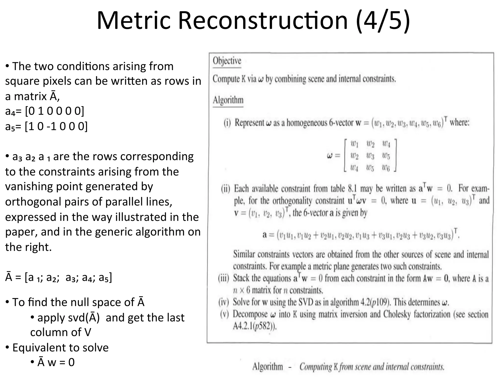 • 	
  The	
  two	
  condi-ons	
  arising	
  from	
  
square	
  pixels	
  can	
  be	
  wrieen	
  as	
  rows	
  in	
  
a	
  matrix	
  Ā,	
  
a₄=	
  [0	
  1	
  0	
  0	
  0	
  0]	
  
a₅=	
  [1	
  0	
  -­‐1	
  0	
  0	
  0]	
  
	
  
• 	
  a₃	
  a₂	
  a	
  ₁	
  are	
  the	
  rows	
  corresponding	
  
to	
  the	
  constraints	
  arising	
  from	
  the	
  
vanishing	
  point	
  generated	
  by	
  
orthogonal	
  pairs	
  of	
  parallel	
  lines,	
  
expressed	
  in	
  the	
  way	
  illustrated	
  in	
  the	
  
paper,	
  and	
  in	
  the	
  generic	
  algorithm	
  on	
  
the	
  right.	
  
	
  
Ā	
  =	
  [a	
  ₁;	
  a₂;	
  	
  a₃;	
  a₄;	
  a₅]	
  	
  
	
  
• 	
  To	
  ﬁnd	
  the	
  null	
  space	
  of	
  Ā	
  	
  
• 	
  apply	
  svd(Ā)	
  	
  and	
  get	
  the	
  last	
  
column	
  of	
  V	
  
• 	
  Equivalent	
  to	
  solve	
  	
  
• 	
  Ā	
  w	
  =	
  0	
  	
  
Metric	
  Reconstruc-on	
  (4/5)	
  
 