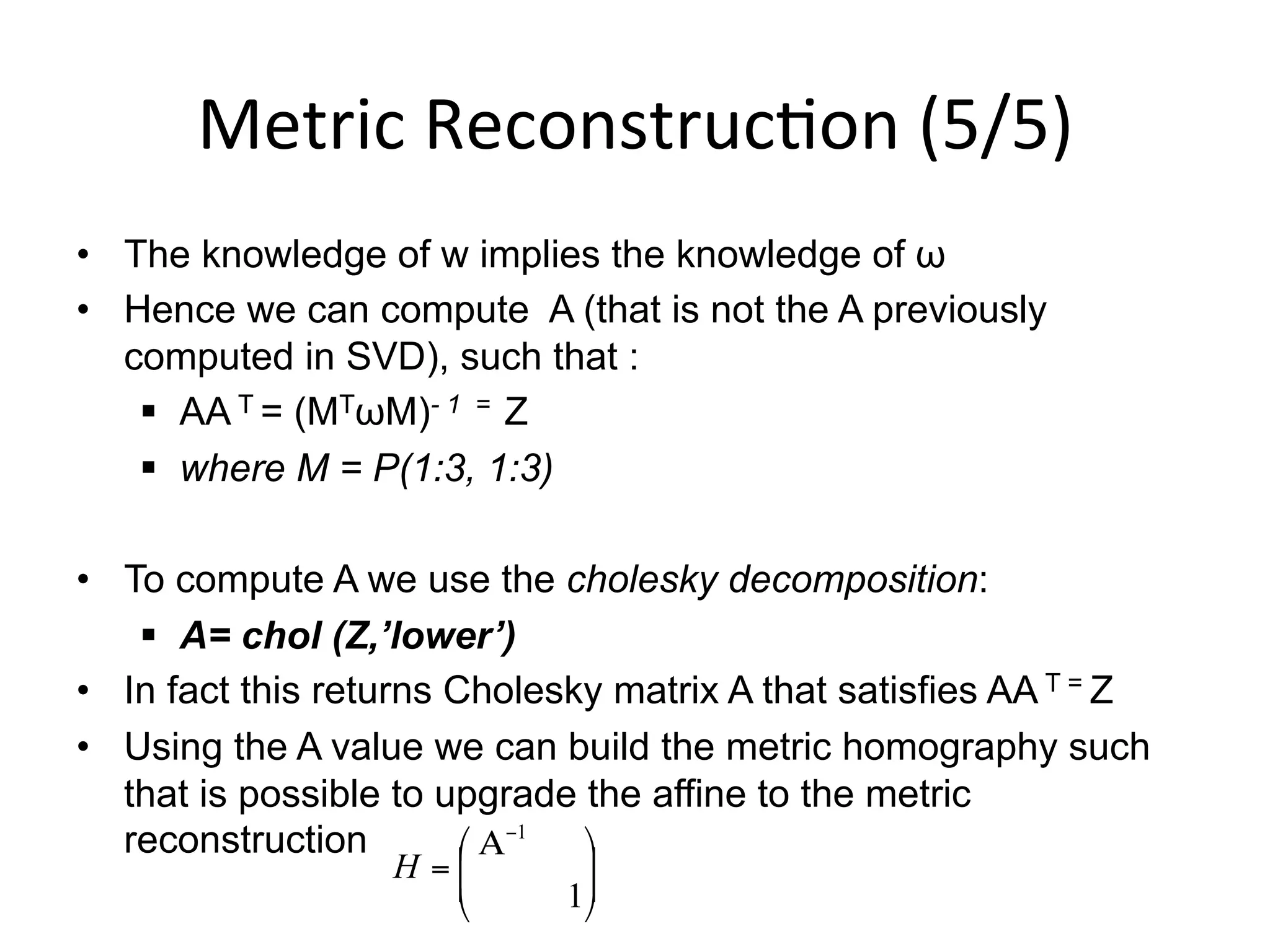 Metric	
  Reconstruc-on	
  (5/5)	
  
•  The knowledge of w implies the knowledge of ω
•  Hence we can compute A (that is not the A previously
computed in SVD), such that :
§  AA T = (MTωM)- 1 = Z
§  where M = P(1:3, 1:3)
•  To compute A we use the cholesky decomposition:
§  A= chol (Z,’lower’)
•  In fact this returns Cholesky matrix A that satisfies AA T = Z
•  Using the A value we can build the metric homography such
that is possible to upgrade the affine to the metric
reconstruction
⎟
⎟
⎠
⎞
⎜
⎜
⎝
⎛ Α
=
−
1
1
H
 