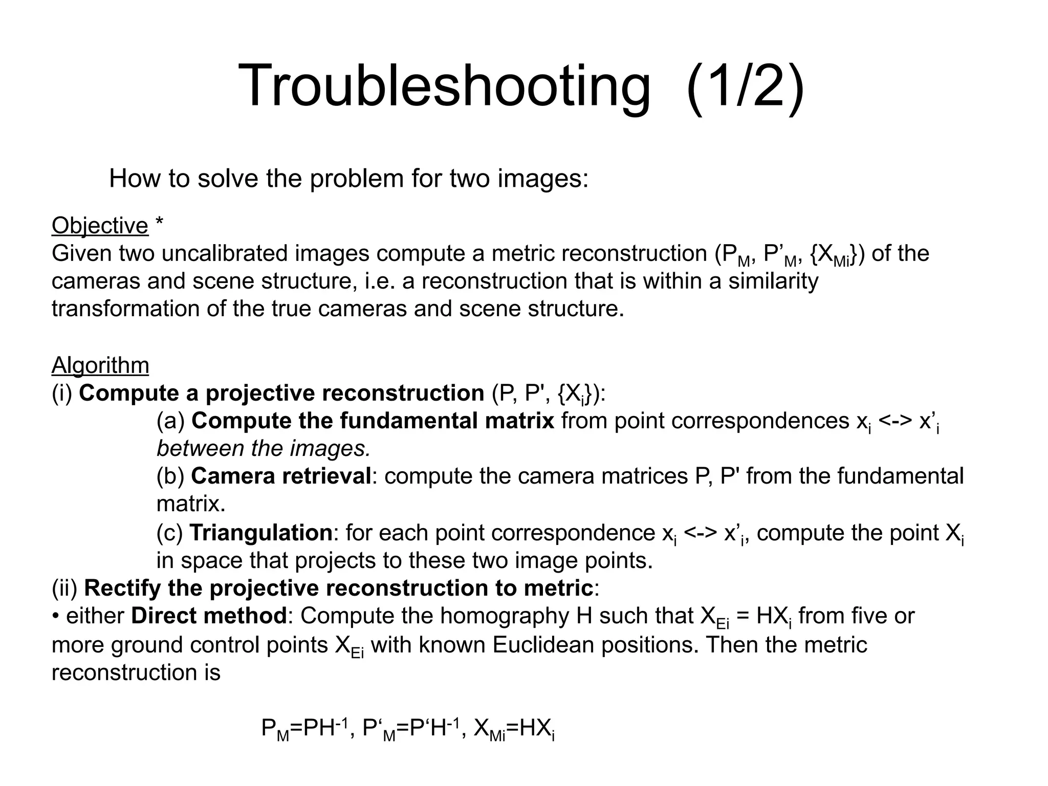 Troubleshooting (1/2)
How to solve the problem for two images:
Objective *
Given two uncalibrated images compute a metric reconstruction (PM, P’M, {XMi}) of the
cameras and scene structure, i.e. a reconstruction that is within a similarity
transformation of the true cameras and scene structure.
Algorithm
(i) Compute a projective reconstruction (P, P', {Xi}):
(a) Compute the fundamental matrix from point correspondences xi <-> x’i
between the images.
(b) Camera retrieval: compute the camera matrices P, P' from the fundamental
matrix.
(c) Triangulation: for each point correspondence xi <-> x’i, compute the point Xi
in space that projects to these two image points.
(ii) Rectify the projective reconstruction to metric:
• either Direct method: Compute the homography H such that XEi = HXi from five or
more ground control points XEi with known Euclidean positions. Then the metric
reconstruction is
PM=PH-1, P‘M=P‘H-1, XMi=HXi
 