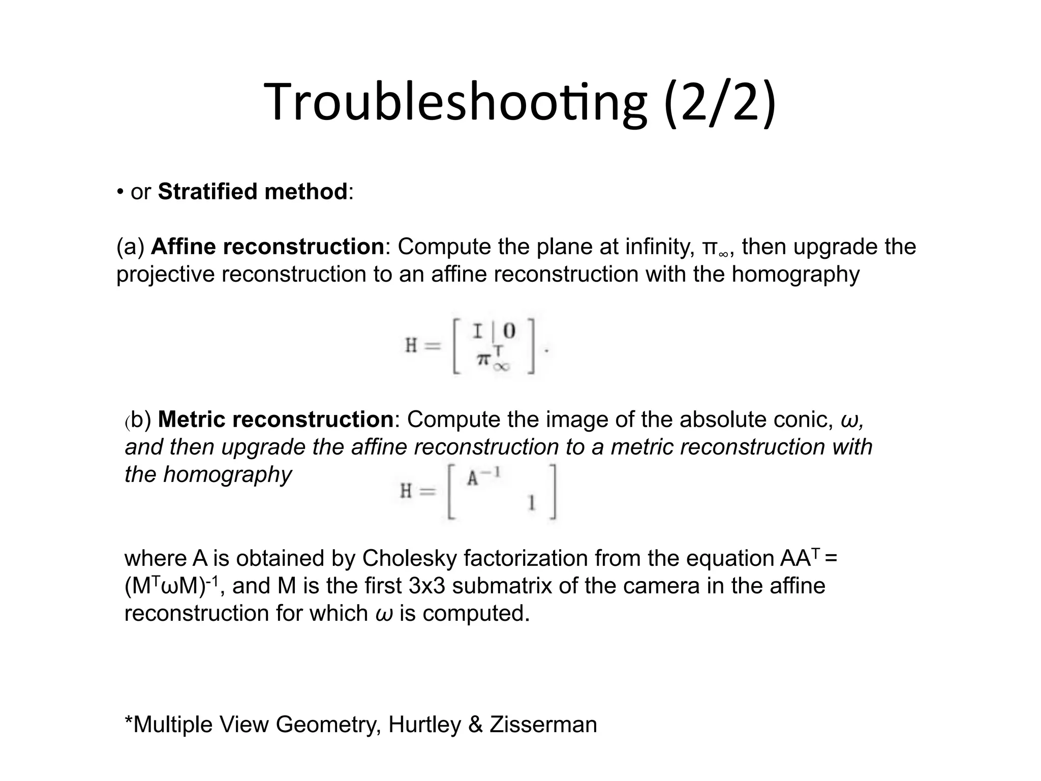 Troubleshoo-ng	
  (2/2)	
  
• or Stratified method:
(a) Affine reconstruction: Compute the plane at infinity, π∞, then upgrade the
projective reconstruction to an affine reconstruction with the homography
(b) Metric reconstruction: Compute the image of the absolute conic, ω,
and then upgrade the affine reconstruction to a metric reconstruction with
the homography
where A is obtained by Cholesky factorization from the equation AAT =
(MTωM)-1, and M is the first 3x3 submatrix of the camera in the affine
reconstruction for which ω is computed.
*Multiple View Geometry, Hurtley & Zisserman
 