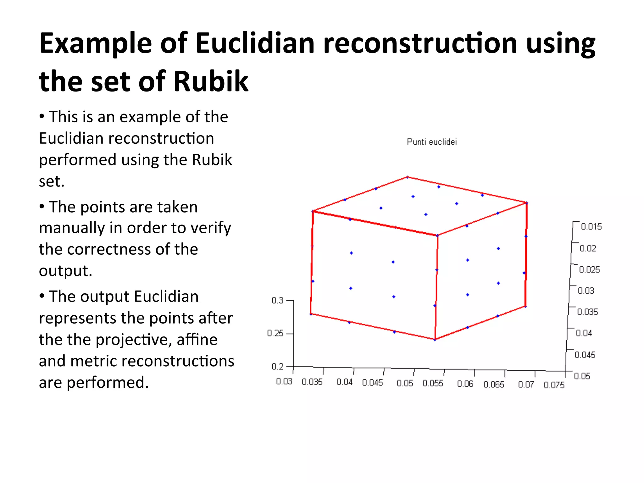 Example	
  of	
  Euclidian	
  reconstruc9on	
  using	
  
the	
  set	
  of	
  Rubik	
  
• 	
  This	
  is	
  an	
  example	
  of	
  the	
  
Euclidian	
  reconstruc-on	
  
performed	
  using	
  the	
  Rubik	
  
set.	
  
• 	
  The	
  points	
  are	
  taken	
  
manually	
  in	
  order	
  to	
  verify	
  
the	
  correctness	
  of	
  the	
  
output.	
  
• 	
  The	
  output	
  Euclidian	
  
represents	
  the	
  points	
  aGer	
  
the	
  the	
  projec-ve,	
  aﬃne	
  
and	
  metric	
  reconstruc-ons	
  
are	
  performed.	
  
 