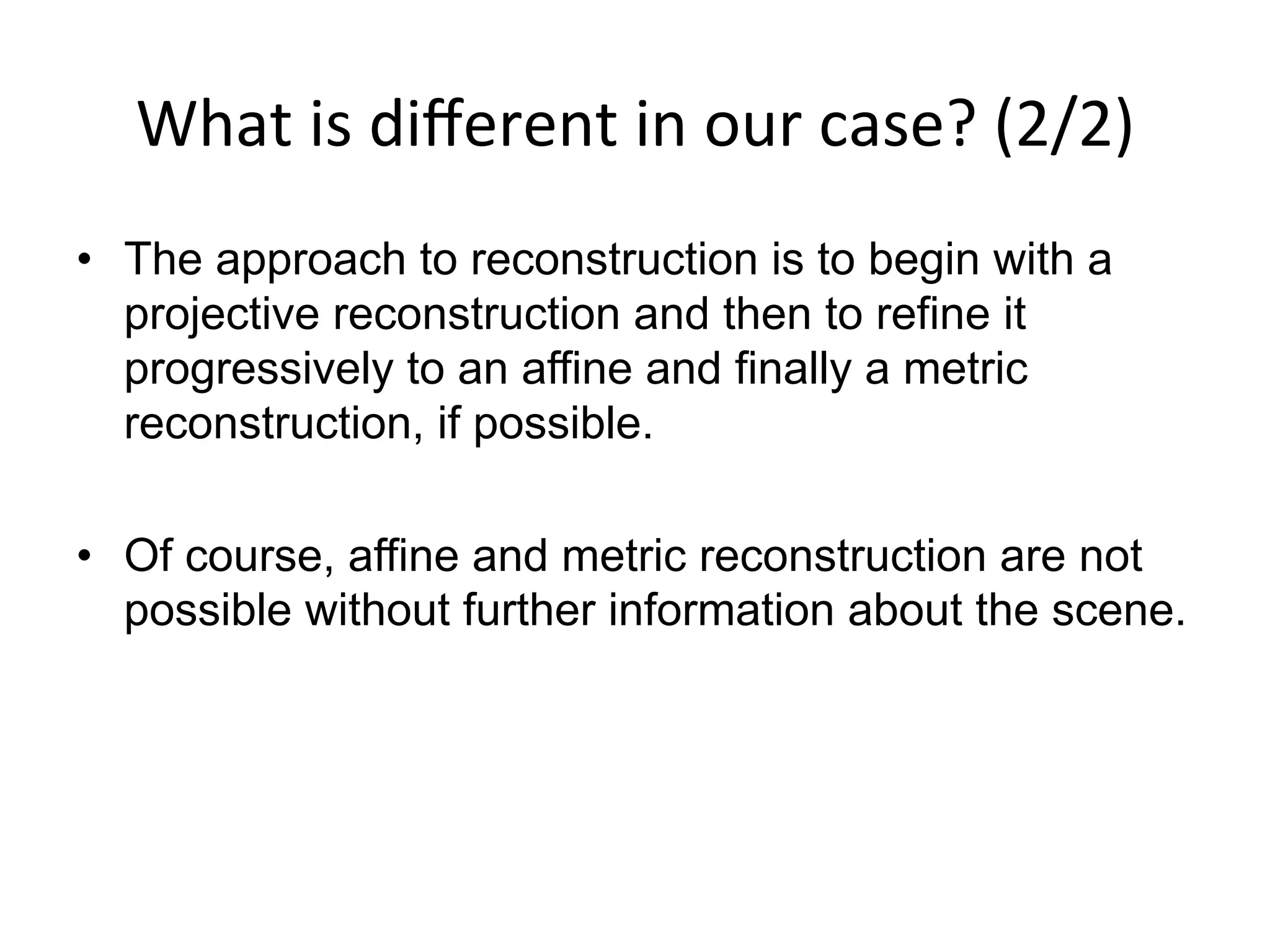What	
  is	
  diﬀerent	
  in	
  our	
  case?	
  (2/2)	
  
•  The approach to reconstruction is to begin with a
projective reconstruction and then to refine it
progressively to an affine and finally a metric
reconstruction, if possible.
•  Of course, affine and metric reconstruction are not
possible without further information about the scene.
 