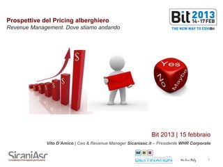 Prospettive del Pricing alberghiero
Revenue Management. Dove stiamo andando




                                                             Bit 2013 | 15 febbraio
             Vito D’Amico | Ceo & Revenue Manager Sicaniasc.it – Presidente WHR Corporate


                                                                                       1
 