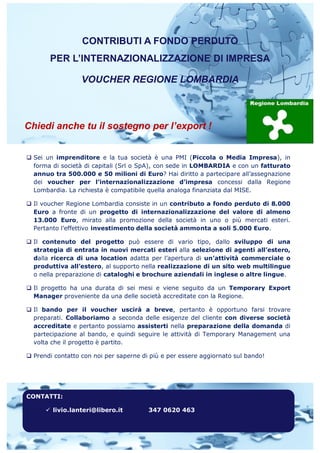 CONTRIBUTI A FONDO PERDUTO
PER L’INTERNAZIONALIZZAZIONE DI IMPRESA
VOUCHER REGIONE LOMBARDIA
Chiedi anche tu il sostegno per l’export !
q Sei un imprenditore e la tua società è una PMI (Piccola o Media Impresa), in
forma di società di capitali (Srl o SpA), con sede in LOMBARDIA e con un fatturato
annuo tra 500.000 e 50 milioni di Euro? Hai diritto a partecipare all’assegnazione
dei voucher per l’internazionalizzazione d’impresa concessi dalla Regione
Lombardia. La richiesta è compatibile quella analoga finanziata dal MISE.
q Il voucher Regione Lombardia consiste in un contributo a fondo perduto di 8.000
Euro a fronte di un progetto di internazionalizzazione del valore di almeno
13.000 Euro, mirato alla promozione della società in uno o più mercati esteri.
Pertanto l’effettivo investimento della società ammonta a soli 5.000 Euro.
q Il contenuto del progetto può essere di vario tipo, dallo sviluppo di una
strategia di entrata in nuovi mercati esteri alla selezione di agenti all’estero,
dalla ricerca di una location adatta per l’apertura di un’attività commerciale o
produttiva all’estero, al supporto nella realizzazione di un sito web multilingue
o nella preparazione di cataloghi e brochure aziendali in inglese o altre lingue.
q Il progetto ha una durata di sei mesi e viene seguito da un Temporary Export
Manager proveniente da una delle società accreditate con la Regione.
q Il bando per il voucher uscirà a breve, pertanto è opportuno farsi trovare
preparati. Collaboriamo a seconda delle esigenze del cliente con diverse società
accreditate e pertanto possiamo assisterti nella preparazione della domanda di
partecipazione al bando, e quindi seguire le attività di Temporary Management una
volta che il progetto è partito.
q Prendi contatto con noi per saperne di più e per essere aggiornato sul bando!
CONTATTI:
ü livio.lanteri@libero.it 347 0620 463
 