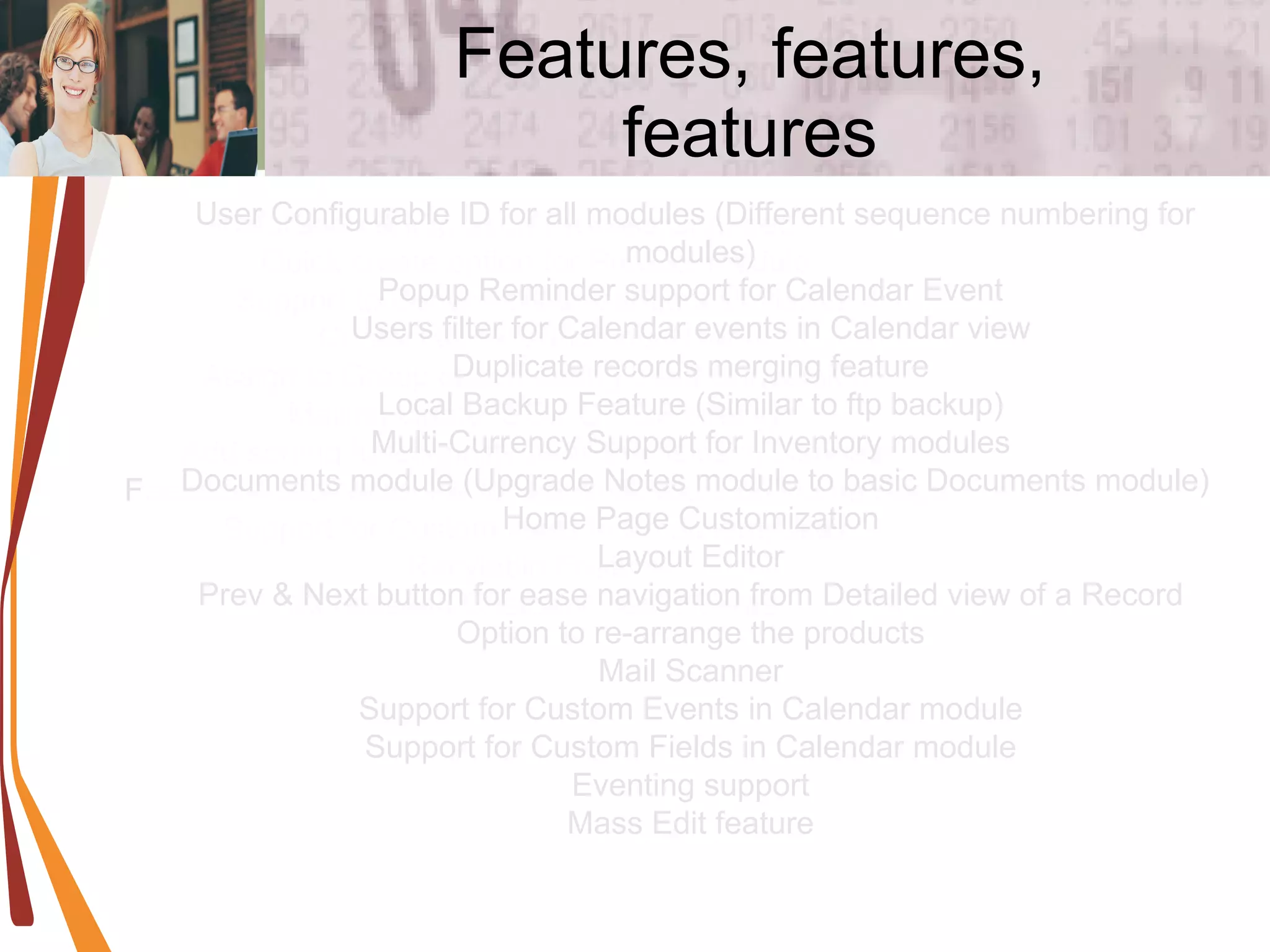 Features, features, features Installation & Migration Process Changed  Quick create option for Product module  Support to Send mails to Vendors similar to Contacts/Leads/Acconts/Users  Assign to Group option during Lead Conversion  Mailing Quote, SO,PO PDF directly  Add sorting functionality to all the fields in ListView  Feedback and News link for Administrators on Home Page  Support for Custom fields in Email templates  Recylebin Feature  Role based Custom Filters / Views  User Configurable ID for all modules (Different sequence numbering for modules)  Popup Reminder support for Calendar Event  Users filter for Calendar events in Calendar view  Duplicate records merging feature  Local Backup Feature (Similar to ftp backup)  Multi-Currency Support for Inventory modules  Documents module (Upgrade Notes module to basic Documents module)  Home Page Customization  Layout Editor  Prev & Next button for ease navigation from Detailed view of a Record  Option to re-arrange the products  Mail Scanner  Support for Custom Events in Calendar module  Support for Custom Fields in Calendar module  Eventing support  Mass Edit feature  
