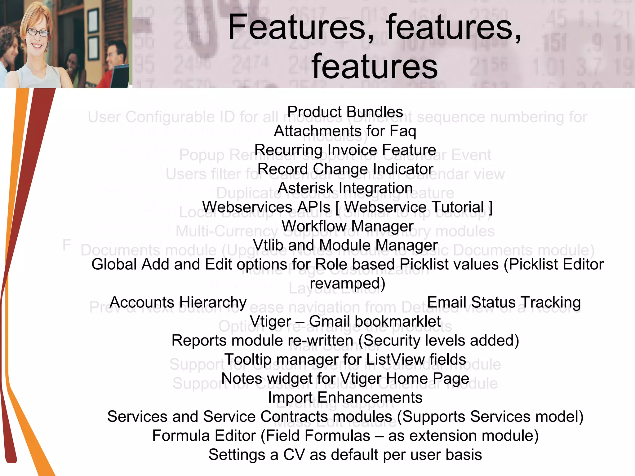 Features, features, features Installation & Migration Process Changed  Quick create option for Product module  Support to Send mails to Vendors similar to Contacts/Leads/Acconts/Users  Assign to Group option during Lead Conversion  Mailing Quote, SO,PO PDF directly  Add sorting functionality to all the fields in ListView  Feedback and News link for Administrators on Home Page  Support for Custom fields in Email templates  Recylebin Feature  Role based Custom Filters / Views  User Configurable ID for all modules (Different sequence numbering for modules)  Popup Reminder support for Calendar Event  Users filter for Calendar events in Calendar view  Duplicate records merging feature  Local Backup Feature (Similar to ftp backup)  Multi-Currency Support for Inventory modules  Documents module (Upgrade Notes module to basic Documents module)  Home Page Customization  Layout Editor  Prev & Next button for ease navigation from Detailed view of a Record  Option to re-arrange the products  Mail Scanner  Support for Custom Events in Calendar module  Support for Custom Fields in Calendar module  Eventing support  Mass Edit feature  Product Bundles  Attachments for Faq  Recurring Invoice Feature  Record Change Indicator  Asterisk Integration  Webservices APIs [ Webservice Tutorial ] Workflow Manager Vtlib and Module Manager  Global Add and Edit options for Role based Picklist values (Picklist Editor revamped) Accounts Hierarchy  Email Status Tracking  Vtiger – Gmail bookmarklet  Reports module re-written (Security levels added)  Tooltip manager for ListView fields  Notes widget for Vtiger Home Page  Import Enhancements  Services and Service Contracts modules (Supports Services model)  Formula Editor (Field Formulas – as extension module)  Settings a CV as default per user basis  