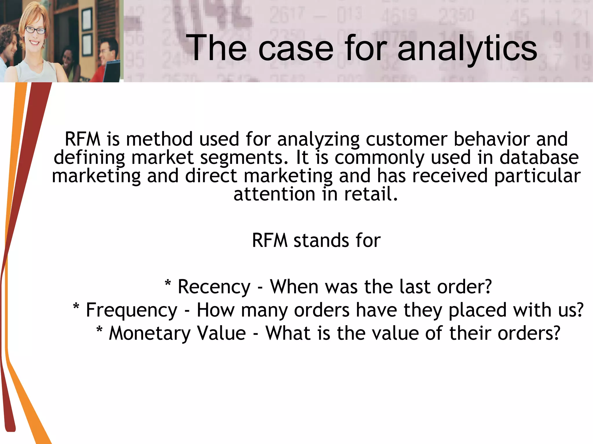 The case for analytics RFM is method used for analyzing customer behavior and defining market segments. It is commonly used in database marketing and direct marketing and has received particular attention in retail. RFM stands for * Recency - When was the last order? * Frequency - How many orders have they placed with us? * Monetary Value - What is the value of their orders? 
