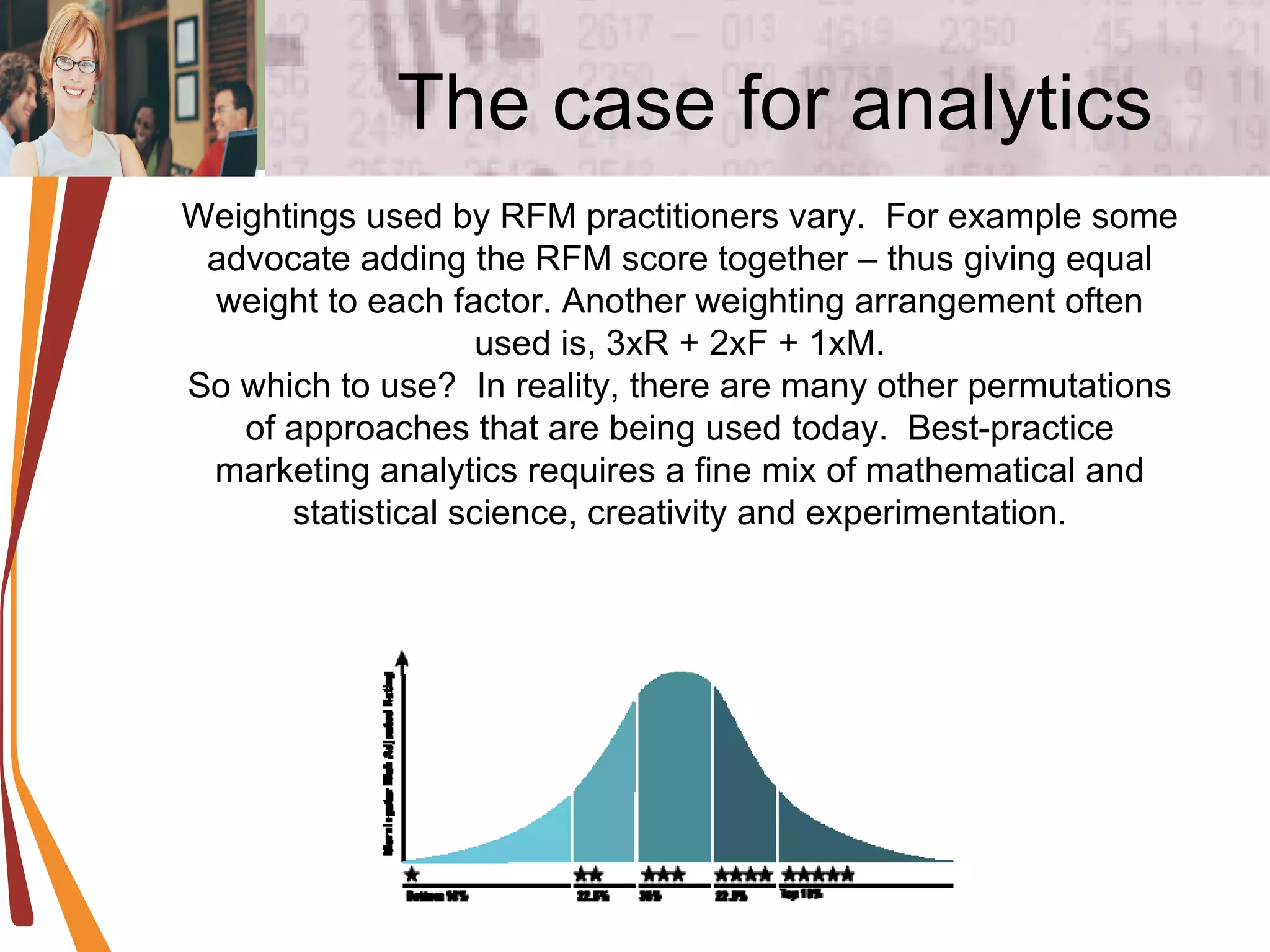 The case for analytics Weightings used by RFM practitioners vary.  For example some advocate adding the RFM score together – thus giving equal weight to each factor. Another weighting arrangement often used is, 3xR + 2xF + 1xM. So which to use?  In reality, there are many other permutations of approaches that are being used today.  Best-practice marketing analytics requires a fine mix of mathematical and statistical science, creativity and experimentation. 