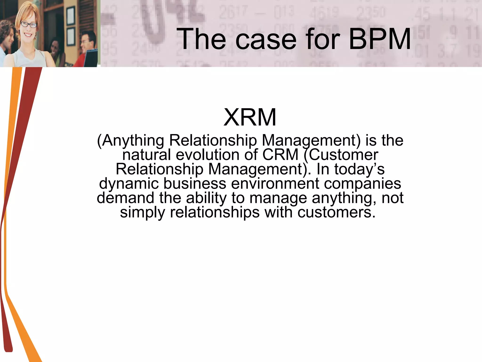 The case for BPM XRM (Anything Relationship Management) is the natural evolution of CRM (Customer Relationship Management). In today’s dynamic business environment companies demand the ability to manage anything, not simply relationships with customers.  