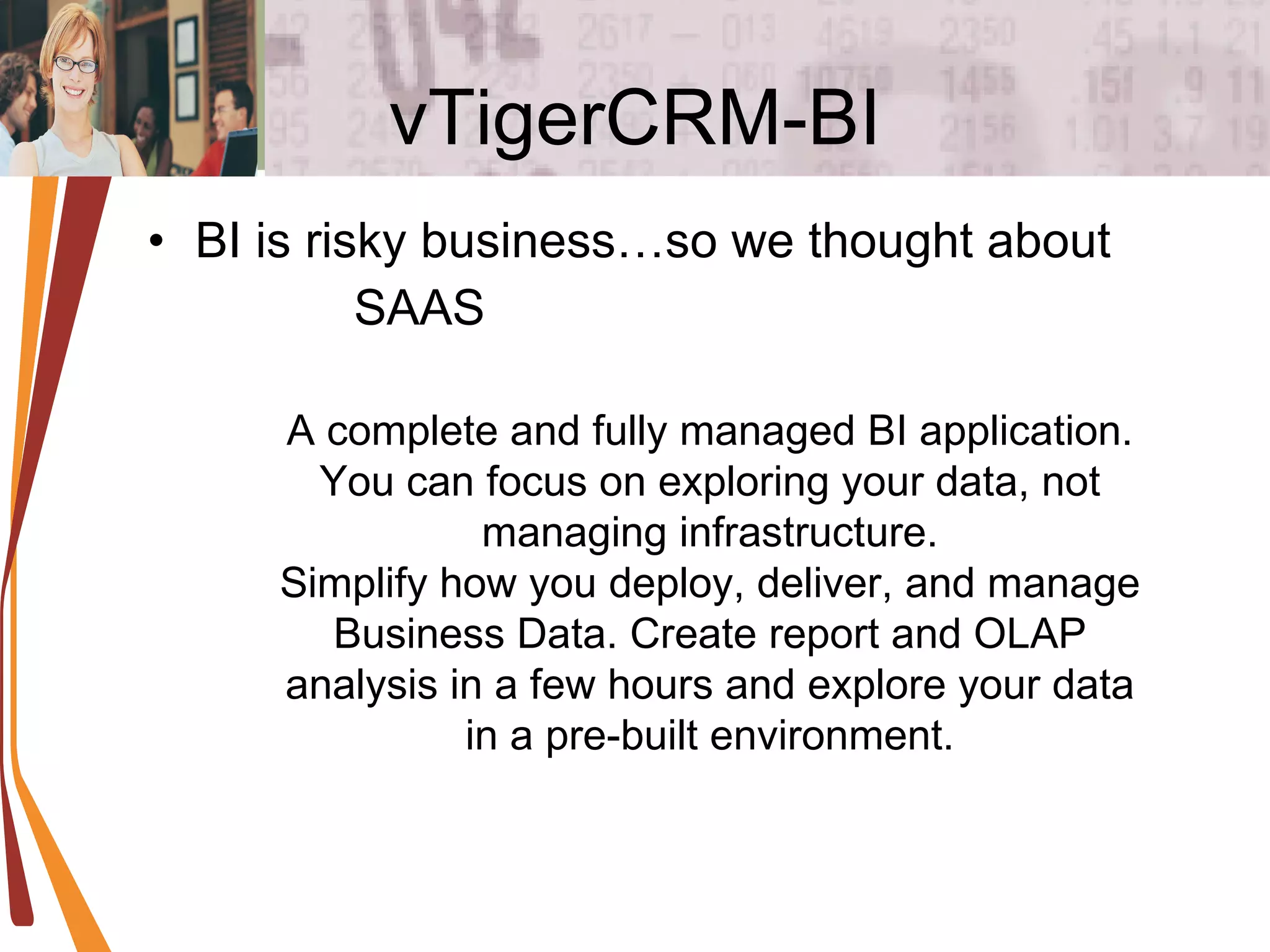 vTigerCRM-BI BI is risky business…so we thought about SAAS A complete and fully managed BI application. You can focus on exploring your data, not managing infrastructure. Simplify how you deploy, deliver, and manage Business Data. Create report and OLAP analysis in a few hours and explore your data in a pre-built environment. 