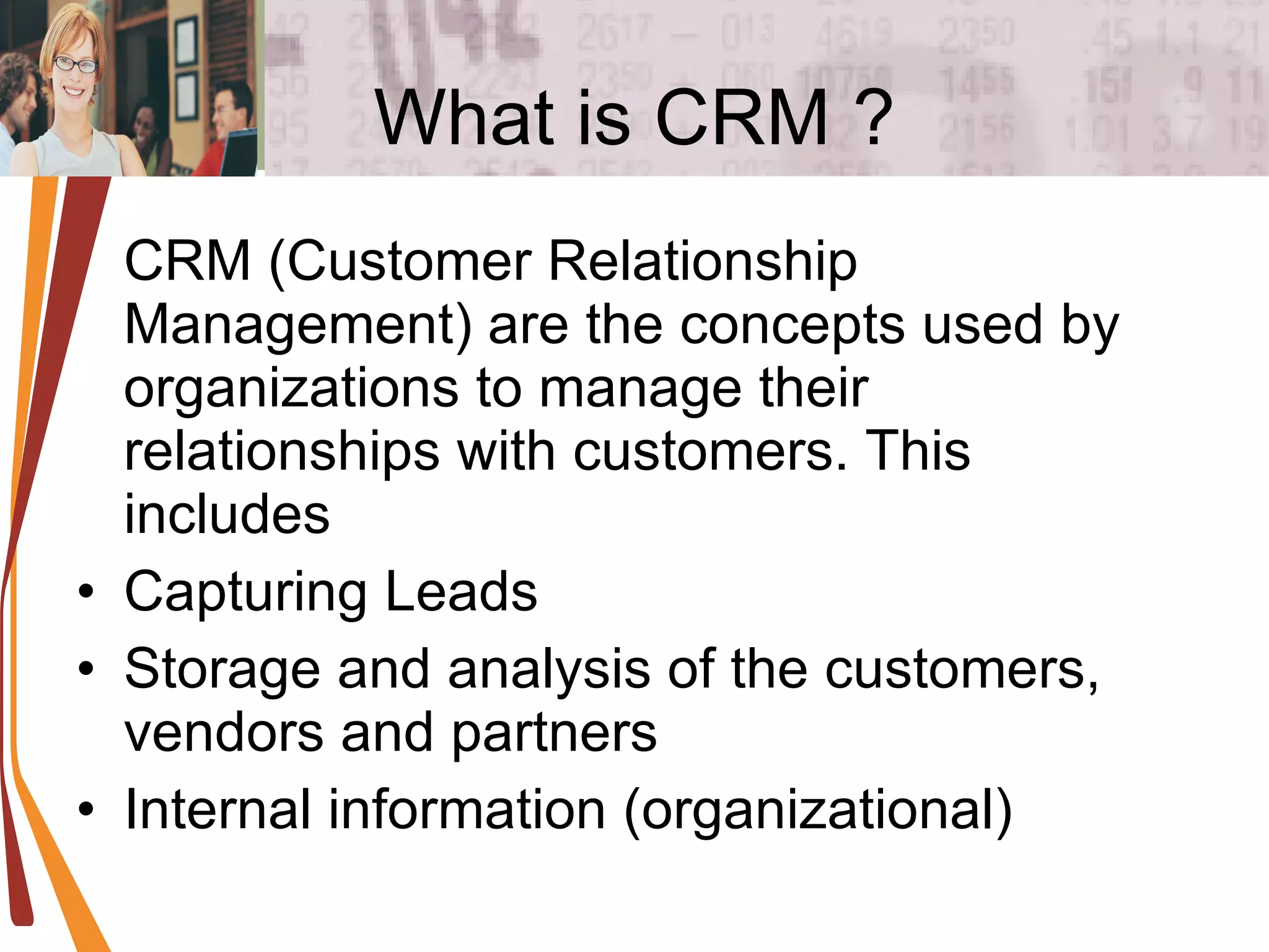 What is CRM ? CRM (Customer Relationship Management) are the concepts used by organizations to manage their relationships with customers. This includes  Capturing Leads Storage and analysis of the customers, vendors and partners Internal information (organizational) 