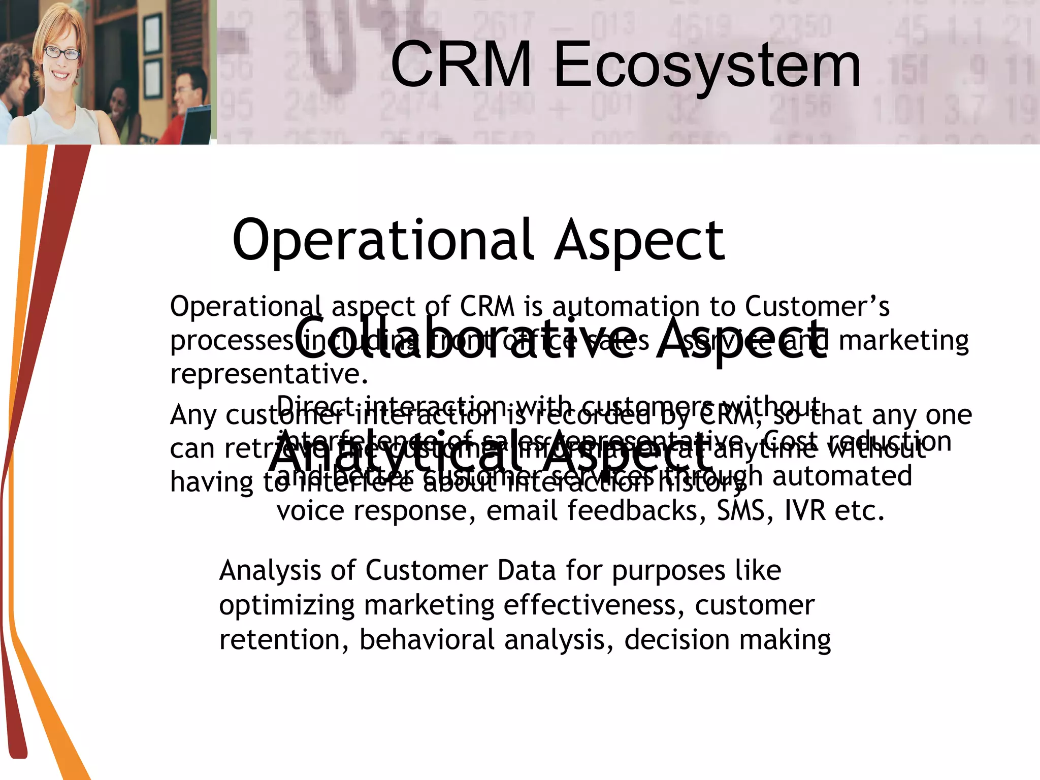 CRM Ecosystem Operational aspect of CRM is automation to Customer’s processes including front office sales / service and marketing representative. Any customer interaction is recorded by CRM, so that any one can retrieve the customer information at anytime without having to interfere about interaction history Operational Aspect Collaborative Aspect Direct interaction with customers without interference of sales representative. Cost reduction and better customer services through automated voice response, email feedbacks, SMS, IVR etc. Analytical Aspect Analysis of Customer Data for purposes like optimizing marketing effectiveness, customer retention, behavioral analysis, decision making 
