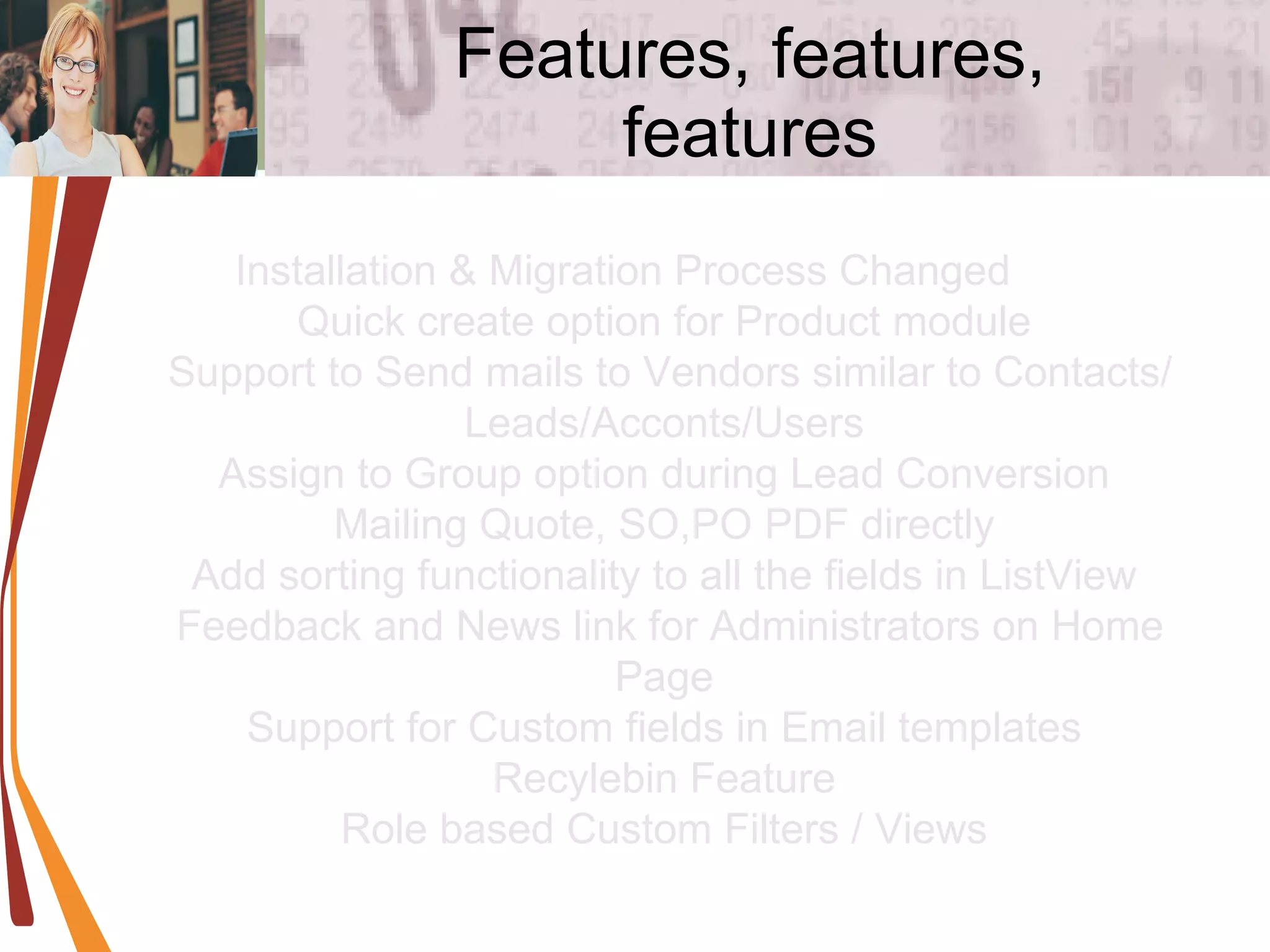 Features, features, features Installation & Migration Process Changed  Quick create option for Product module  Support to Send mails to Vendors similar to Contacts/Leads/Acconts/Users  Assign to Group option during Lead Conversion  Mailing Quote, SO,PO PDF directly  Add sorting functionality to all the fields in ListView  Feedback and News link for Administrators on Home Page  Support for Custom fields in Email templates  Recylebin Feature  Role based Custom Filters / Views  
