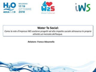 Water To Social:
Come la rete d’impresa IWS sostiene progetti ad alto impatto sociale attraverso le proprie
attività sul mercato dell’acqua.
Relatore: Franco Masenello
 