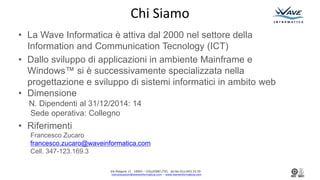Via Podgora 13 10093 C COLLEGNO (TO) tel.fax:011/403.33.50
comunicazioni@waveinformatica.com C www.waveinformatica.com
Chi Siamo
? La Wave Informatica  attiva dal 2000 nel settore della
Information and Communication Tecnology (ICT)
? Dallo sviluppo di applicazioni in ambiente Mainframe e
Windows? si  successivamente specializzata nella
progettazione e sviluppo di sistemi informatici in ambito web
? Dimensione
N. Dipendenti al 31/12/2014: 14
Sede operativa: Collegno
? Riferimenti
Francesco Zucaro
francesco.zucaro@waveinformatica.com
Cell. 347-123.169.3
 