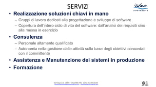 Via Podgora 13 10093 C COLLEGNO (TO) tel.fax:011/403.33.50
comunicazioni@waveinformatica.com C www.waveinformatica.com
SERVIZI
? Realizzazione soluzioni chiavi in mano
C Gruppi di lavoro dedicati alla progettazione e sviluppo di software
C Copertura dellintero ciclo di vita del software: dallanalisi dei requisiti sino
alla messa in esercizio
? Consulenza
C Personale altamente qualificato
C Autonomia nella gestione delle attivit sulla base degli obiettivi concordati
con il committente
? Assistenza e Manutenzione dei sistemi in produzione
? Formazione
 