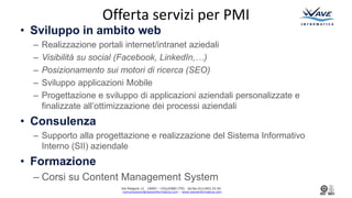 Via Podgora 13 10093 C COLLEGNO (TO) tel.fax:011/403.33.50
comunicazioni@waveinformatica.com C www.waveinformatica.com
Offerta servizi per PMI
? Sviluppo in ambito web
C Realizzazione portali internet/intranet aziedali
C Visibilit su social (Facebook, LinkedIn,)
C Posizionamento sui motori di ricerca (SEO)
C Sviluppo applicazioni Mobile
C Progettazione e sviluppo di applicazioni aziendali personalizzate e
finalizzate allottimizzazione dei processi aziendali
? Consulenza
C Supporto alla progettazione e realizzazione del Sistema Informativo
Interno (SII) aziendale
? Formazione
C Corsi su Content Management System
 