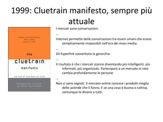 1999: Cluetrain manifesto, sempre più attuale <ul><li>I mercati sono conversazioni. </li></ul><ul><li>… </li></ul><ul><li>...