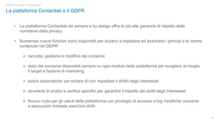 10
GDPR: è iniziato il Countdown!
La piattaforma Contactlab e il GDPR
• La piattaforma Contactlab da sempre e by design offre le più alte garanzie di rispetto delle
normative della privacy
• Numerose nuove funzioni sono disponibili per aiutarvi a rispettare ed assolvere i principi e le norme
contenute nel GDPR
➢ raccolta, gestione e modifica dei consensi
➢ stato dei consensi disponibili sempre su ogni modulo della piattaforma per scegliere al meglio
il target e l'azione di marketing
➢ azioni automatiche per evitare di non rispettare il diritto degli interessati
➢ strumenti di analisi e verifica specifici per garantire il rispetto dei diritti degli Interessati
➢ Nuovo ruolo per gli utenti della piattaforma con privilegio di accesso a log modifiche consensi
e esecuzioni richieste esercizio diritti
 