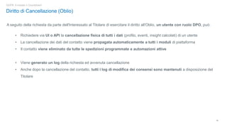 16
GDPR: è iniziato il Countdown!
Diritto di Cancellazione (Oblio)
A seguito della richiesta da parte dell'Interessato al Titolare di esercitare il diritto all'Oblio, un utente con ruolo DPO, può:
• Richiedere via UI o API la cancellazione fisica di tutti i dati (profilo, eventi, insight calcolati) di un utente
• La cancellazione dei dati del contatto viene propagata automaticamente a tutti i moduli di piattaforma
• Il contatto viene eliminato da tutte le spedizioni programmate e automazioni attive
• Viene generato un log della richiesta ed avvenuta cancellazione
• Anche dopo la cancellazione del contatto, tutti i log di modifica dei consensi sono mantenuti a disposizione del
Titolare
 