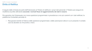18
GDPR: è iniziato il Countdown!
Diritto di Rettifica
A seguito della richiesta da parte dell'Interessato al Titolare di rettificare i propri dati personali, il Titolare può eseguire le
modifiche al profilo dell'utente secondo i normali flussi di aggiornamento dei dati in essere.
Per garantire che l'Interessato non riceva spedizioni programmate in precedenza e non più coerenti con i dati rettificati, la
piattaforma Contactlab permette di:
• Recuperare tramite UI l'elenco delle spedizioni programmate o delle automazioni attive in cui è presente il contatto
così da decidere se rimuoverlo o meno
 