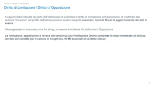 19
GDPR: è iniziato il Countdown!
Diritto di Limitazione / Diritto di Opposizione
A seguito della richiesta da parte dell'Interessato di esercitare il diritto di Limitazione od Opposizione, le modifiche alla
sezione "Consensi" del profilo dell'utente possono essere eseguite secondo i normali flussi di aggiornamento dei dati in
essere.
Viene generato in automatico e a fini di log, un evento di richiesta di Limitazione / Opposizione
La limitazione, opposizione o revoca del consenso alla Profilazione Online comporta lo stop immediato all'utilizzo
dei dati del contatto per il calcolo di insight (es. RFM) associati al contatto stesso
 