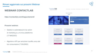 22
© Copyright 2017-2019 Contactlab
This document may not be modified, organized or reutilized in any way without the express written permission of the rightful owner.
WEBINAR CONTACTLAB
https://contactlab.com/it/appuntamenti/
Prossimi webinar:
• Gestisci e automatizza le tue azioni
di marketing su un'unica piattaforma
(17 MAGGIO)
• Algoritmi e KPI per arricchire il profilo unico del
tuo consumatore (7 GIUGNO)
Rimani aggiornato sui prossimi Webinar
 