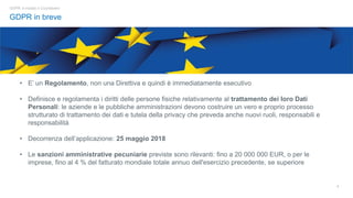 3
GDPR in breve
GDPR: è iniziato il Countdown!
• E’ un Regolamento, non una Direttiva e quindi è immediatamente esecutivo
• Definisce e regolamenta i diritti delle persone fisiche relativamente al trattamento dei loro Dati
Personali: le aziende e le pubbliche amministrazioni devono costruire un vero e proprio processo
strutturato di trattamento dei dati e tutela della privacy che preveda anche nuovi ruoli, responsabili e
responsabilità
• Decorrenza dell’applicazione: 25 maggio 2018
• Le sanzioni amministrative pecuniarie previste sono rilevanti: fino a 20 000 000 EUR, o per le
imprese, fino al 4 % del fatturato mondiale totale annuo dell'esercizio precedente, se superiore
 