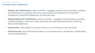 4
Principali attori e definizioni
GDPR: è iniziato il Countdown!
• Titolare del Trattamento o data controller: il soggetto (persona fisica, giuridica, pubblica
amministrazione e qualsiasi altro ente, associazione od organismo) che decide le
modalità e le finalità del trattamento dei dati personali.
• Responsabile del Trattamento o data processor: il soggetto, persona fisica o giuridica,
l’autorità pubblica, il servizio o altro organismo che tratta dati personali per conto del
titolare del trattamento.
• Interessato o data subject: la persona fisica a cui si riferiscono i dati personali.
• Dati Personali: ogni informazione riferita a una persona fisica, identificata o identificabile
anche indirettamente.
 