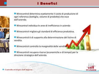 Winecontrol determina esattamente il costo di produzione di ogni referenza (bottiglia, volume di prodotto) che esce dall’azienda.  Wincontrol individua le aree di inefficienza in azienda Winecontrol migliora gli standard di efficienza produttiva. Winecontrol è di supporto alla determinazione del listino di vendita. Winecontrol controlla la marginalità delle vendite. Winecontrol recupera risorse (economiche e di tempo) per la direzione strategica dell’azienda.  I Benefici 