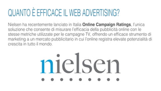 Nielsen ha recentemente lanciato in Italia Online Campaign Ratings, l’unica
soluzione che consente di misurare l’efficacia della pubblicità online con le
stesse metriche utilizzate per le campagne TV, offrendo un efficace strumento di
marketing a un mercato pubblicitario in cui l’online registra elevate potenzialità di
crescita in tutto il mondo.
QUANTO È EFFICACE IL WEB ADVERTISING?
 