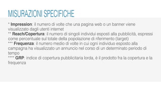 * Impression: il numero di volte che una pagina web o un banner viene
visualizzato dagli utenti internet
** Reach/Copertura: il numero di singoli individui esposti alla pubblicità, espressi
come percentuale sul totale della popolazione di riferimento (target)
*** Frequenza: il numero medio di volte in cui ogni individuo esposto alla
campagna ha visualizzato un annuncio nel corso di un determinato periodo di
tempo
**** GRP: indice di copertura pubblicitaria lorda, è il prodotto fra la copertura e la
frequenza
MISURAZIONI SPECIFICHE
 