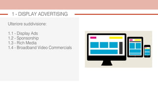 Ulteriore suddivisione:
1.1 - Display Ads
1.2 - Sponsorship
1.3 - Rich Media
1.4 - Broadband Video Commercials
1 - DISPLAY ADVERTISING
 