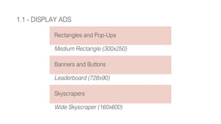 1.1 - DISPLAY ADS
Rectangles and Pop-Ups
Medium Rectangle (300x250)
Banners and Buttons
Leaderboard (728x90)
Skyscrapers
Wide Skyscraper (160x600)
 