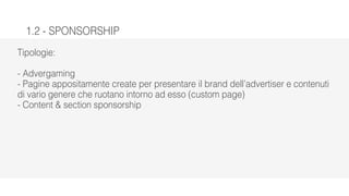 1.2 - SPONSORSHIP
Tipologie:
- Advergaming
- Pagine appositamente create per presentare il brand dell’advertiser e contenuti
di vario genere che ruotano intorno ad esso (custom page)
- Content & section sponsorship
 