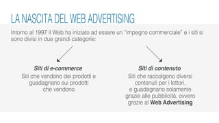 Intorno al 1997 il Web ha iniziato ad essere un “impegno commerciale” e i siti si
sono divisi in due grandi categorie:
Siti di e-commerce
Siti che vendono dei prodotti e
guadagnano sui prodotti
che vendono
Siti di contenuto
Siti che raccolgono diversi
contenuti per i lettori,
e guadagnano solamente
grazie alle pubblicità, ovvero
grazie al Web Advertising
LA NASCITA DEL WEB ADVERTISING
 