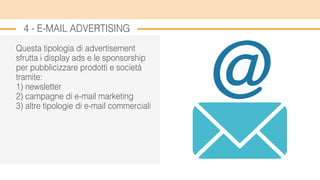 4 - E-MAIL ADVERTISING
Questa tipologia di advertisement
sfrutta i display ads e le sponsorship
per pubblicizzare prodotti e società
tramite:
1) newsletter
2) campagne di e-mail marketing
3) altre tipologie di e-mail commerciali
 