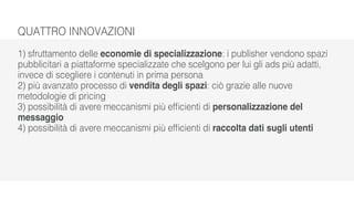 QUATTRO INNOVAZIONI
1) sfruttamento delle economie di specializzazione: i publisher vendono spazi
pubblicitari a piattaforme specializzate che scelgono per lui gli ads più adatti,
invece di scegliere i contenuti in prima persona
2) più avanzato processo di vendita degli spazi: ciò grazie alle nuove
metodologie di pricing
3) possibilità di avere meccanismi più efficienti di personalizzazione del
messaggio
4) possibilità di avere meccanismi più efficienti di raccolta dati sugli utenti
 