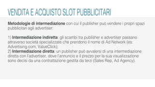 Metodologie di intermediazione con cui il publisher può vendere i propri spazi
pubblicitari agli advertiser:
1) Intermediazione indiretta: gli scambi tra publisher e advertiser passano
attraverso società specializzate che prendono il nome di Ad Network (es:
Advertising.com, ValueClick);
2) Intermediazione diretta: un publisher può avvalersi di una intermediazione
diretta con l’advertiser, dove l’annuncio e il prezzo per la sua visualizzazione
sono decisi da una contrattazione gestita da terzi (Sales Rep, Ad Agency).
VENDITA E ACQUISTO SLOT PUBBLICITARI
 