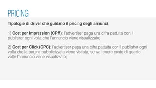 Tipologie di driver che guidano il pricing degli annunci:
1) Cost per Impression (CPM): l’advertiser paga una cifra pattuita con il
publisher ogni volta che l’annuncio viene visualizzato;
2) Cost per Click (CPC): l’advertiser paga una cifra pattuita con il publisher ogni
volta che la pagina pubblicizzata viene visitata, senza tenere conto di quante
volte l’annuncio viene visualizzato;
PRICING
 