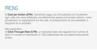 3) Cost per Action (CPA): l’advertiser paga una cifra pattuita con il publisher
ogni volta che viene effettuata una determinata azione (conversion action), come,
ad esempio, la registrazione sul sito web, la sottoscrizione di una newsletter o
l’acquisto di un prodotto.
Altro parametro:
4) Click-Through Rate (CTR): un indicatore dato dal rapporto tra il numero di
click e il numero di impressioni (x 100) collezionate da una determinata parola
chiave.
PRICING
 