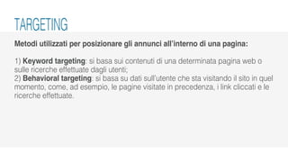 Metodi utilizzati per posizionare gli annunci all’interno di una pagina:
1) Keyword targeting: si basa sui contenuti di una determinata pagina web o
sulle ricerche effettuate dagli utenti;
2) Behavioral targeting: si basa su dati sull’utente che sta visitando il sito in quel
momento, come, ad esempio, le pagine visitate in precedenza, i link cliccati e le
ricerche effettuate.
TARGETING
 