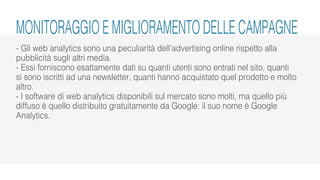 - Gli web analytics sono una peculiarità dell’advertising online rispetto alla
pubblicità sugli altri media.
- Essi forniscono esattamente dati su quanti utenti sono entrati nel sito, quanti
si sono iscritti ad una newsletter, quanti hanno acquistato quel prodotto e molto
altro.
- I software di web analytics disponibili sul mercato sono molti, ma quello più
diffuso è quello distribuito gratuitamente da Google: il suo nome è Google
Analytics.
MONITORAGGIO E MIGLIORAMENTO DELLE CAMPAGNE
 