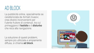 La pubblicità online, specialmente se
caratterizzata da formati invasivi,
crea diversi inconvenienti per
l’utente fruitore di contenuti, tra cui
primeggiano il fastidio e il disturbo
che reca alla navigazione.
La soluzione di questi problemi,
sempre più utilizzata e ampiamente
diffusa, si chiama ad block.
AD BLOCK
 