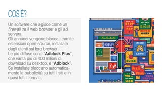 Un software che agisce come un
firewall tra il web browser e gli ad
servers.
Gli annunci vengono bloccati tramite
estensioni open-source, installate
dagli utenti sul loro browser.
Le più diffuse sono “Adblock Plus”,
che vanta più di 400 milioni di
download su desktop, e “Adblock”.
Se installate bloccano automatica-
mente la pubblicità su tutti i siti e in
quasi tutti i formati.
COS’È?
 