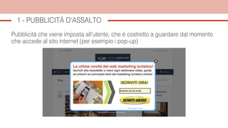 1 - PUBBLICITÁ D’ASSALTO
Pubblicità che viene imposta all’utente, che è costretto a guardare dal momento
che accede al sito internet (per esempio i pop-up)
 