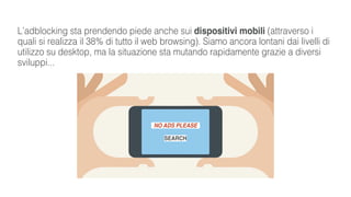 L’adblocking sta prendendo piede anche sui dispositivi mobili (attraverso i
quali si realizza il 38% di tutto il web browsing). Siamo ancora lontani dai livelli di
utilizzo su desktop, ma la situazione sta mutando rapidamente grazie a diversi
sviluppi...
NO ADS PLEASE
SEARCH
 