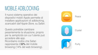 Il nuovo sistema operativo dei
dispositivi mobili Apple permette di
installare applicazioni di adblocking,
scaricabili dall’Apple Store, su Safari.
Questo potrebbe cambiare
pesantemente la situazione, proprio
per la semplicità con cui l’utente può
accedere alle app.
Ricordiamo inoltre che Safari
rappresenta il 52% del mobile
browsing (14% del web browsing).
Peace
Crystal
Purify
MOBILE ADBLOCKING
 