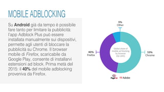Su Android già da tempo è possibile
fare tanto per limitare la pubblicità:
l’app Adblock Plus può essere
installata manualmente sui dispositivi,
permette agli utenti di bloccare la
pubblicità su Chrome. Il browser
mobile di Firefox, scaricabile da
Google Play, consente di installarvi
estensioni ad block. Prima metà del
2015: il 40% del mobile adblocking
proveniva da Firefox.
MOBILE ADBLOCKING
 