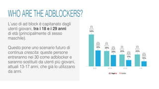 L’uso di ad block è capitanato dagli
utenti giovani, tra i 18 e i 29 anni
di età (principalmente di sesso
maschile).
Questo pone uno scenario futuro di
continua crescita: queste persone
entreranno nei 30 come adblocker e
saranno sostituiti da utenti più giovani,
attuali 13-17 anni, che già lo utilizzano
da anni.
WHO ARE THE ADBLOCKERS?
 